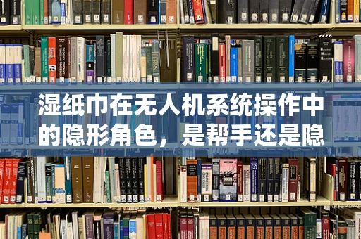 湿纸巾在无人机系统操作中的隐形角色，是帮手还是隐患？
