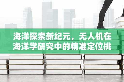 海洋探索新纪元，无人机在海洋学研究中的精准定位挑战与解决方案