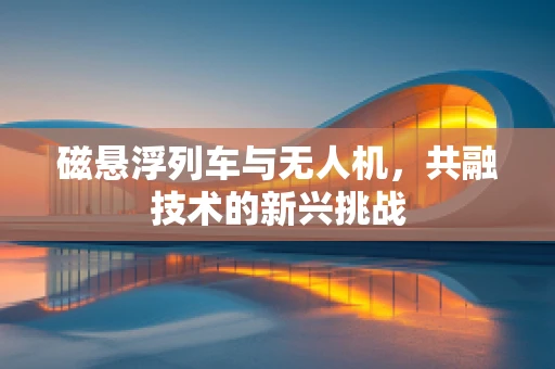 磁悬浮列车与无人机，共融技术的新兴挑战