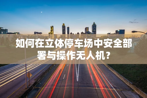 如何在立体停车场中安全部署与操作无人机？