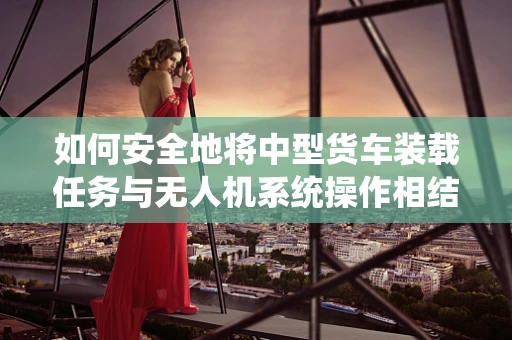 如何安全地将中型货车装载任务与无人机系统操作相结合？