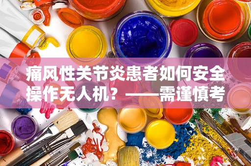 痛风性关节炎患者如何安全操作无人机？——需谨慎考虑的飞行安全与健康问题