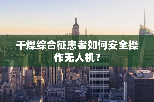 干燥综合征患者如何安全操作无人机？