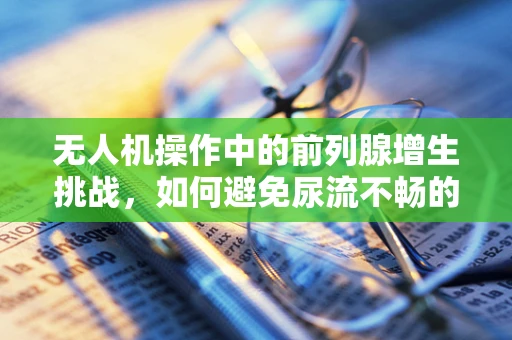 无人机操作中的前列腺增生挑战，如何避免尿流不畅的尴尬？