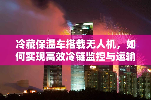 冷藏保温车搭载无人机，如何实现高效冷链监控与运输？