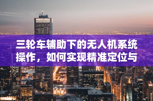 三轮车辅助下的无人机系统操作，如何实现精准定位与安全避障？