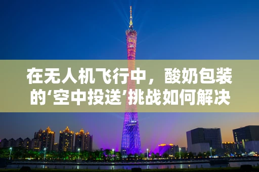 在无人机飞行中，酸奶包装的‘空中投送’挑战如何解决？