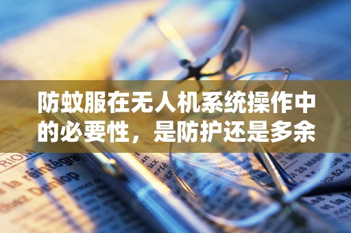 防蚊服在无人机系统操作中的必要性，是防护还是多余？