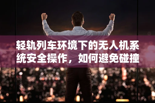 轻轨列车环境下的无人机系统安全操作，如何避免碰撞与干扰？