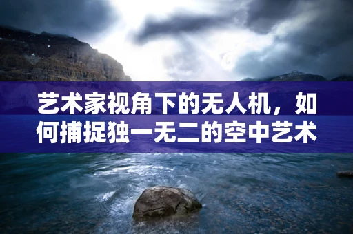 艺术家视角下的无人机，如何捕捉独一无二的空中艺术？