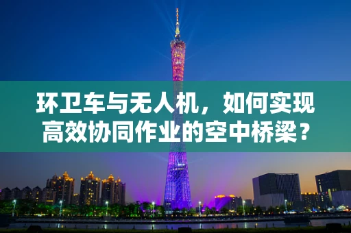 环卫车与无人机，如何实现高效协同作业的空中桥梁？