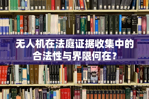 无人机在法庭证据收集中的合法性与界限何在？