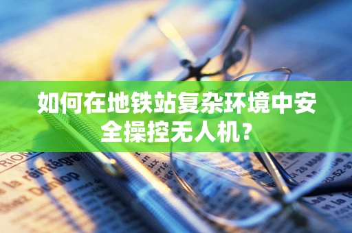 如何在地铁站复杂环境中安全操控无人机？