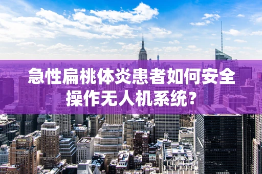 急性扁桃体炎患者如何安全操作无人机系统？