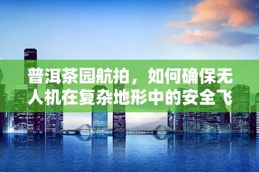 普洱茶园航拍，如何确保无人机在复杂地形中的安全飞行？