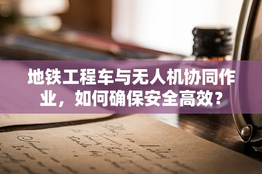 地铁工程车与无人机协同作业，如何确保安全高效？