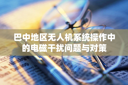 巴中地区无人机系统操作中的电磁干扰问题与对策