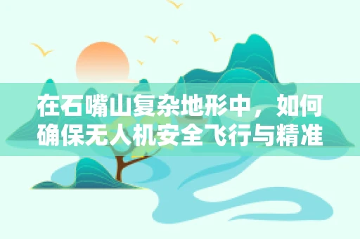 在石嘴山复杂地形中，如何确保无人机安全飞行与精准操控？
