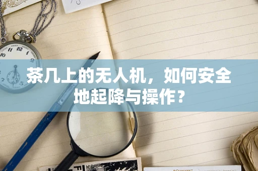 茶几上的无人机，如何安全地起降与操作？