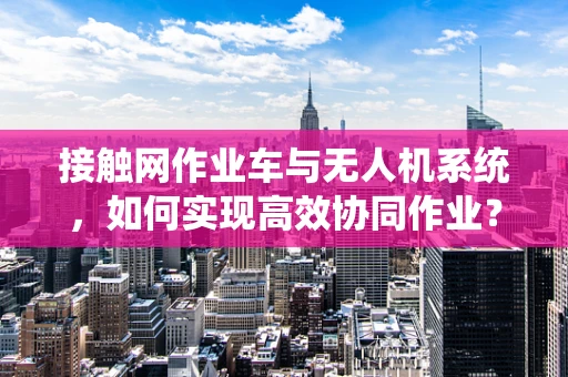 接触网作业车与无人机系统，如何实现高效协同作业？