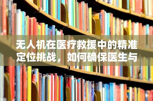 无人机在医疗救援中的精准定位挑战，如何确保医生与伤员的高效对接？