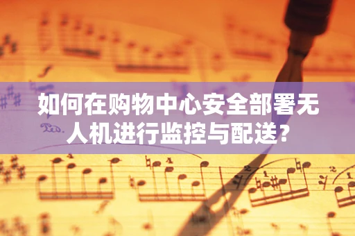 如何在购物中心安全部署无人机进行监控与配送？