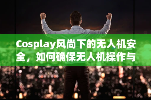 Cosplay风尚下的无人机安全，如何确保无人机操作与角色扮演不冲突？