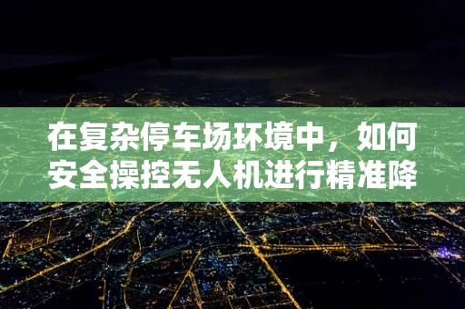 在复杂停车场环境中，如何安全操控无人机进行精准降落？
