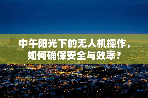 中午阳光下的无人机操作，如何确保安全与效率？