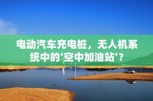 电动汽车充电桩，无人机系统中的‘空中加油站’？