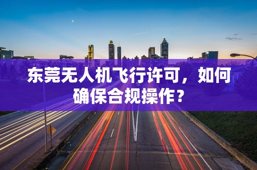 东莞无人机飞行许可，如何确保合规操作？