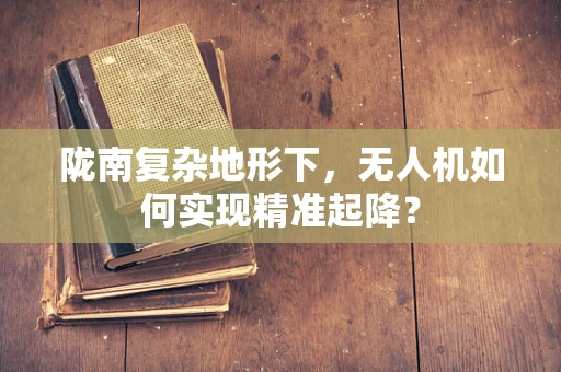 陇南复杂地形下，无人机如何实现精准起降？