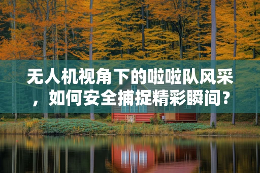 无人机视角下的啦啦队风采，如何安全捕捉精彩瞬间？