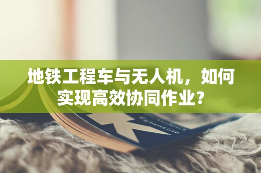 地铁工程车与无人机，如何实现高效协同作业？