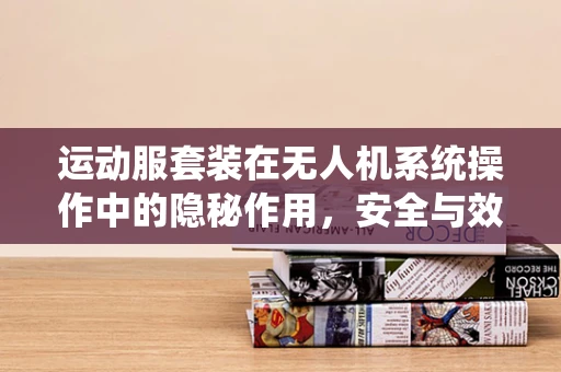 运动服套装在无人机系统操作中的隐秘作用，安全与效率的双重保障