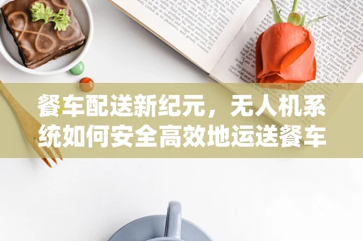 餐车配送新纪元，无人机系统如何安全高效地运送餐车？