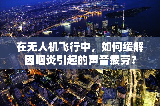 在无人机飞行中，如何缓解因咽炎引起的声音疲劳？