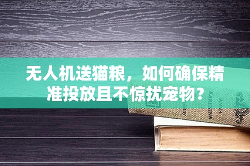 无人机送猫粮，如何确保精准投放且不惊扰宠物？
