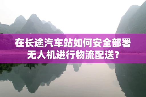 在长途汽车站如何安全部署无人机进行物流配送？
