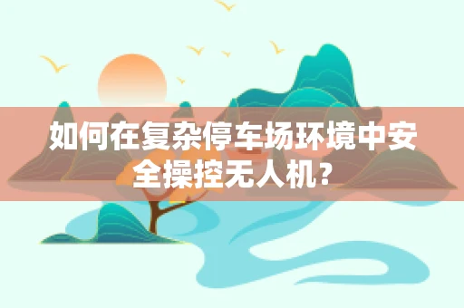 如何在复杂停车场环境中安全操控无人机？