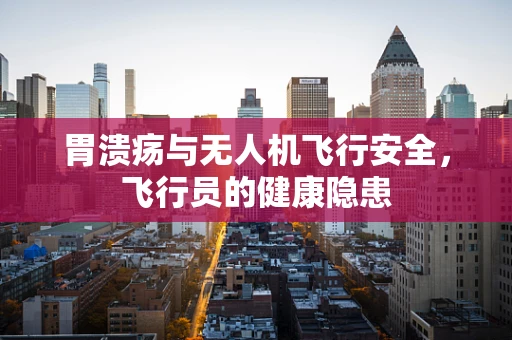 胃溃疡与无人机飞行安全，飞行员的健康隐患