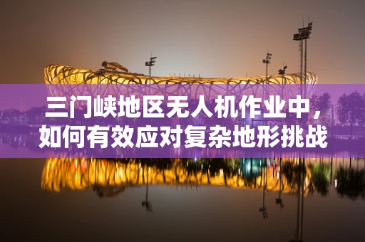 三门峡地区无人机作业中，如何有效应对复杂地形挑战？