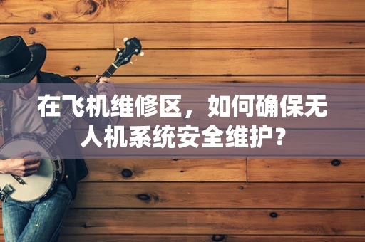 在飞机维修区，如何确保无人机系统安全维护？