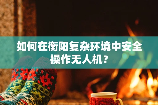 如何在衡阳复杂环境中安全操作无人机？