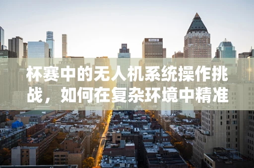 杯赛中的无人机系统操作挑战，如何在复杂环境中精准定位？