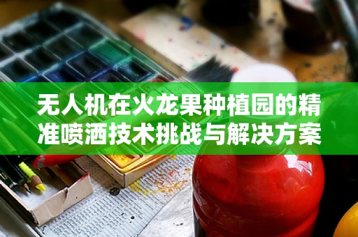 无人机在火龙果种植园的精准喷洒技术挑战与解决方案