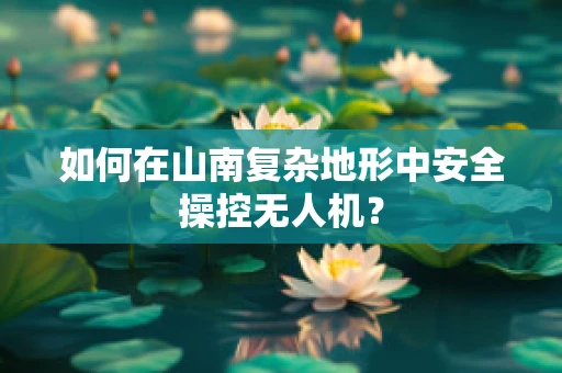如何在山南复杂地形中安全操控无人机？