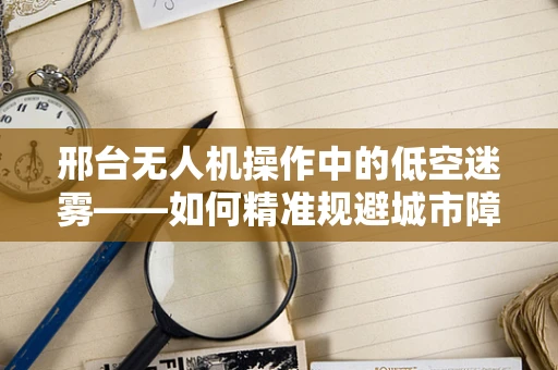 邢台无人机操作中的低空迷雾——如何精准规避城市障碍物？