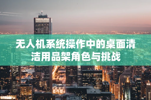 无人机系统操作中的桌面清洁用品架角色与挑战