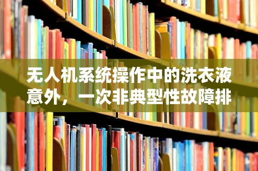 无人机系统操作中的洗衣液意外，一次非典型性故障排查